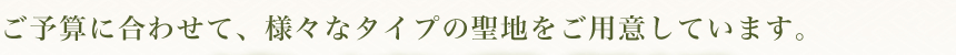 ご予算に合わせて、様々なタイプの聖地をご用意しています。